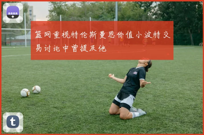 篮网重视特伦斯曼恩价值小波特交易讨论中曾提及他
