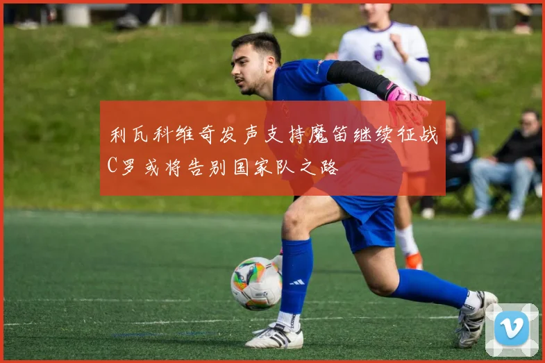利瓦科维奇发声支持魔笛继续征战C罗或将告别国家队之路