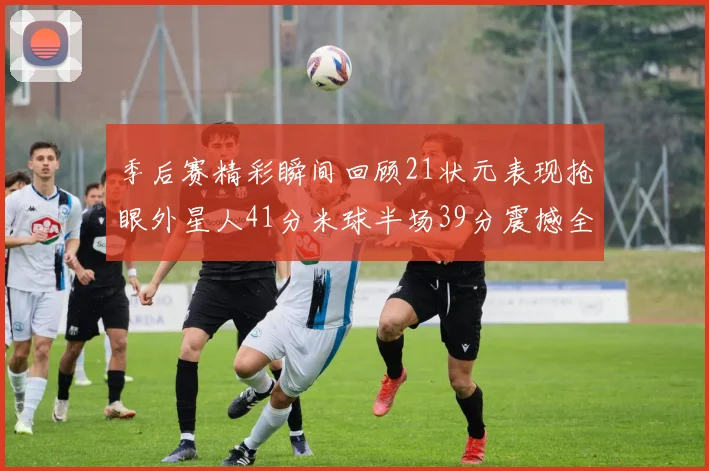 季后赛精彩瞬间回顾21状元表现抢眼外星人41分米球半场39分震撼全场