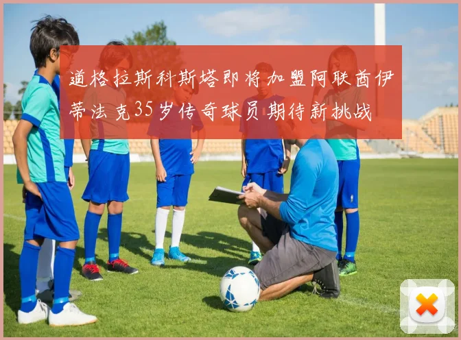 道格拉斯科斯塔即将加盟阿联酋伊蒂法克35岁传奇球员期待新挑战