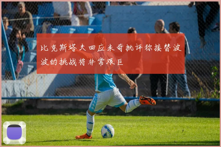 比克斯塔夫回应米奇批评称接替波波的挑战将非常艰巨
