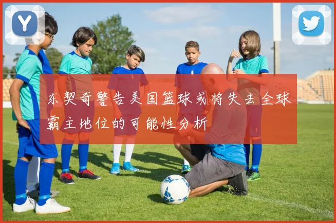 东契奇警告美国篮球或将失去全球霸主地位的可能性分析