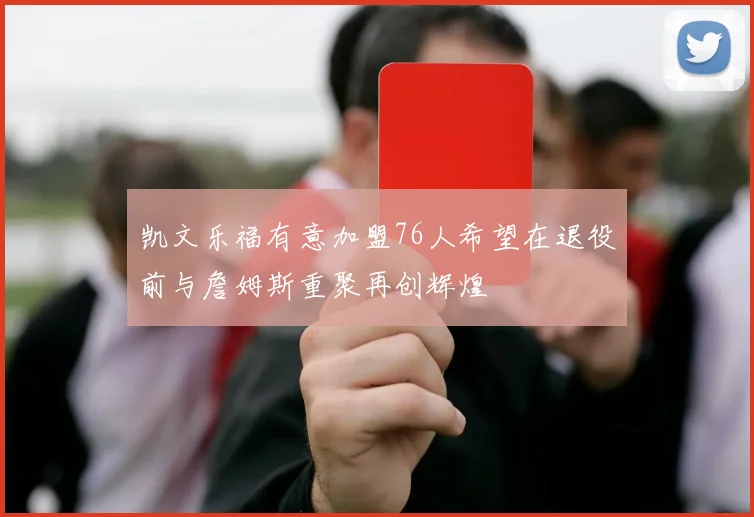 凯文乐福有意加盟76人希望在退役前与詹姆斯重聚再创辉煌