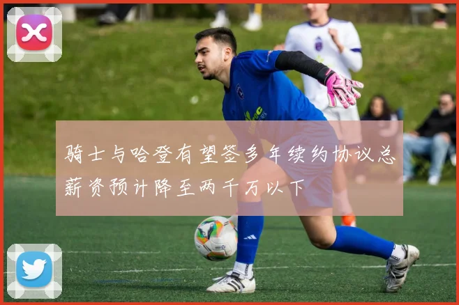 骑士与哈登有望签多年续约协议总薪资预计降至两千万以下