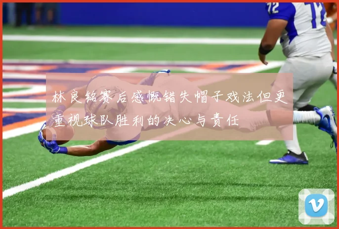 林良铭赛后感慨错失帽子戏法但更重视球队胜利的决心与责任