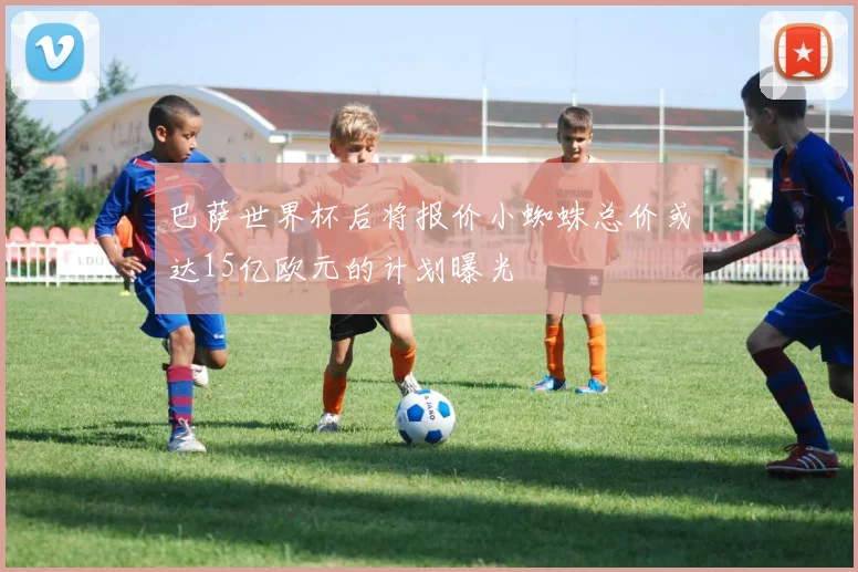 巴萨世界杯后将报价小蜘蛛总价或达15亿欧元的计划曝光