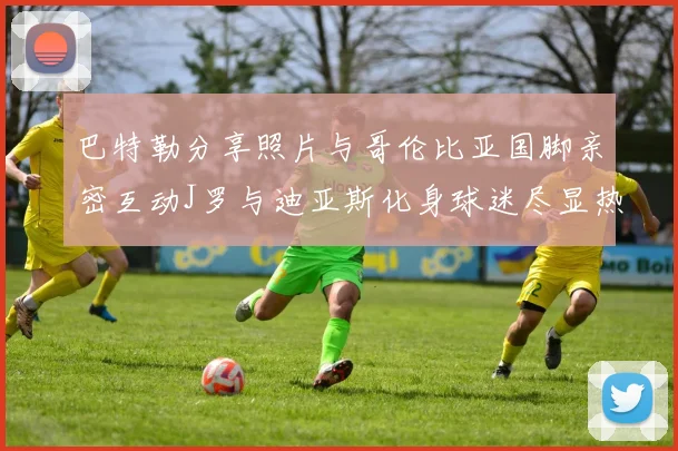 巴特勒分享照片与哥伦比亚国脚亲密互动J罗与迪亚斯化身球迷尽显热情
