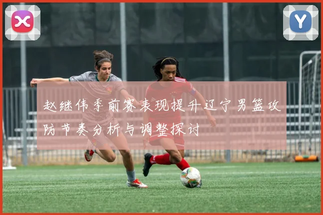 赵继伟季前赛表现提升辽宁男篮攻防节奏分析与调整探讨