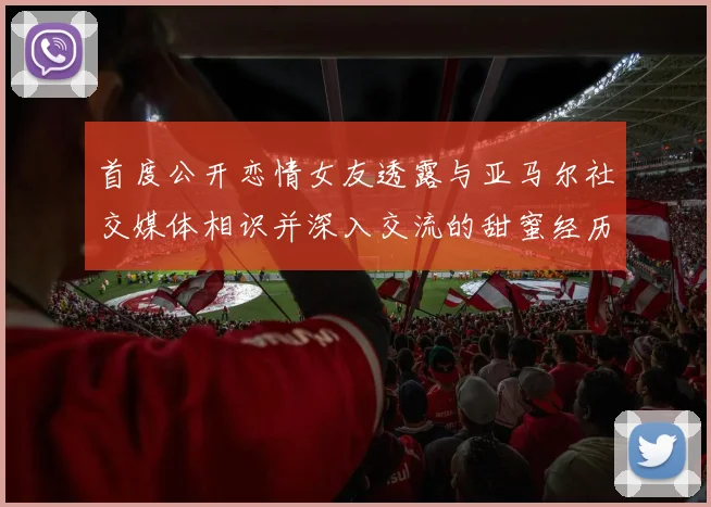 首度公开恋情女友透露与亚马尔社交媒体相识并深入交流的甜蜜经历