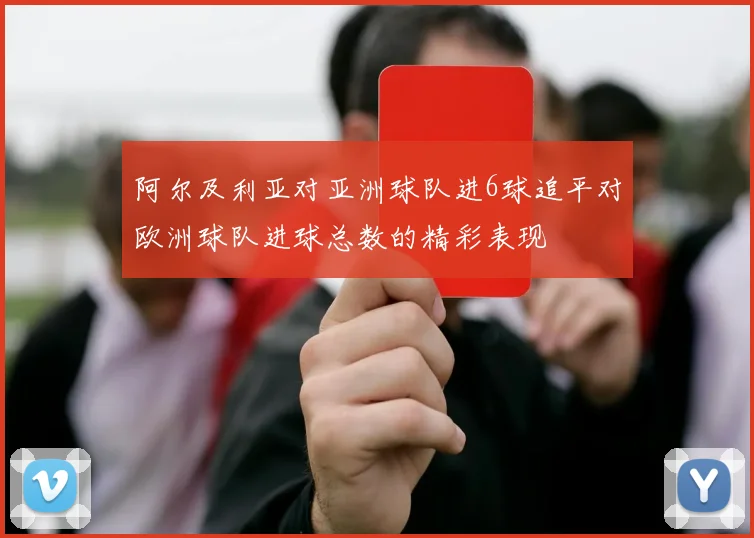 阿尔及利亚对亚洲球队进6球追平对欧洲球队进球总数的精彩表现