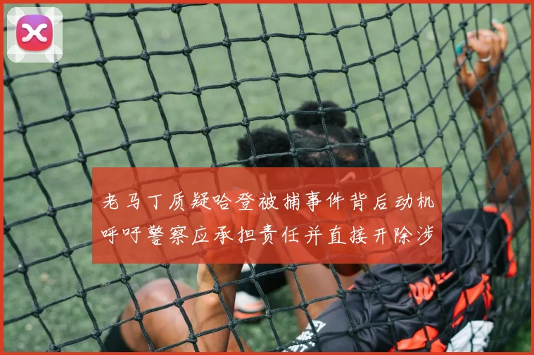 老马丁质疑哈登被捕事件背后动机呼吁警察应承担责任并直接开除涉事人员