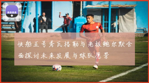 快船五号秀瓦格勒与老板鲍尔默会面探讨未来发展与球队愿景
