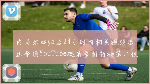 内马尔回归后24小时内相关视频迅速登顶YouTube观看量排行榜第二位