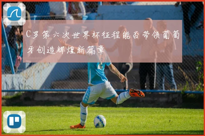C罗第六次世界杯征程能否带领葡萄牙创造辉煌新篇章