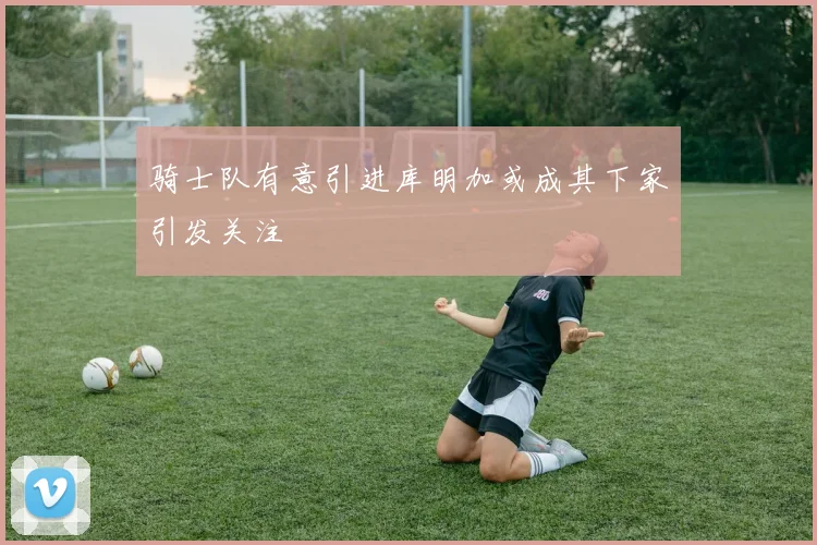 骑士队有意引进库明加或成其下家引发关注