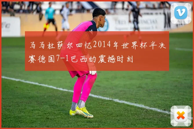 马马杜萨尔回忆2014年世界杯半决赛德国7-1巴西的震撼时刻