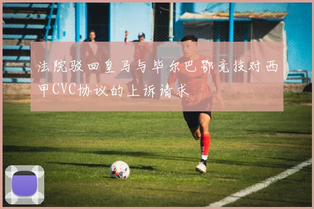 法院驳回皇马与毕尔巴鄂竞技对西甲CVC协议的上诉请求