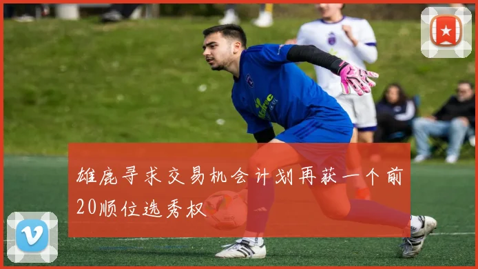 雄鹿寻求交易机会计划再获一个前20顺位选秀权
