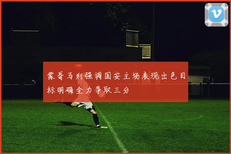 蒙哥马利强调国安主场表现出色目标明确全力争取三分