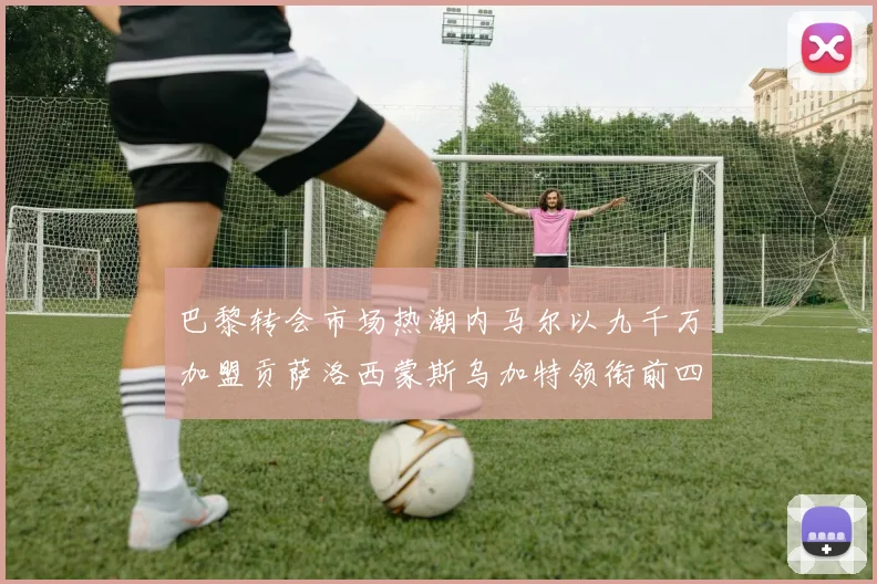 巴黎转会市场热潮内马尔以九千万加盟贡萨洛西蒙斯乌加特领衔前四