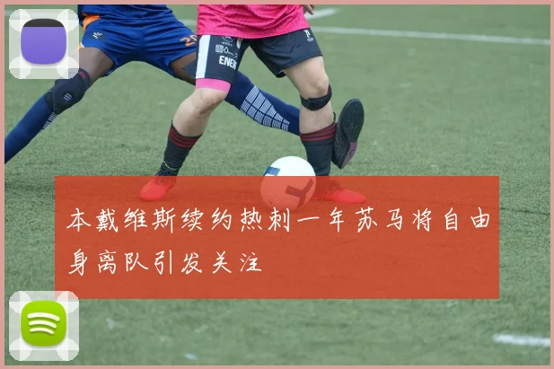 本戴维斯续约热刺一年苏马将自由身离队引发关注