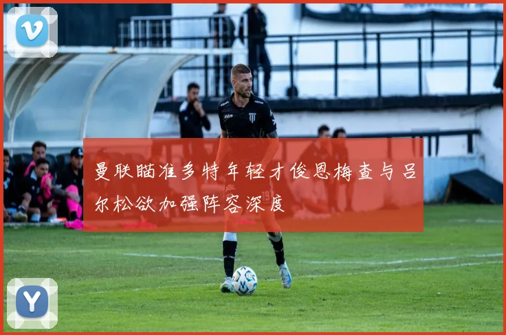 曼联瞄准多特年轻才俊恩梅查与吕尔松欲加强阵容深度