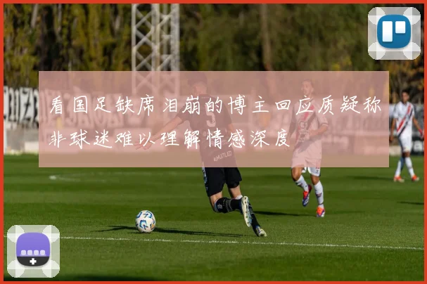 看国足缺席泪崩的博主回应质疑称非球迷难以理解情感深度